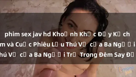 phim sex jav hd Khoảnh Khắc Đầy Kịch Tính: Sex  Việt Nam và Cuộc Phiêu Lưu Thú Vị của Ba Người Trẻ Trong Đêm Say Đắm