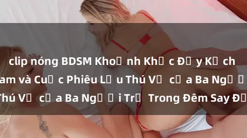 clip nóng BDSM Khoảnh Khắc Đầy Kịch Tính: Sex  Việt Nam và Cuộc Phiêu Lưu Thú Vị của Ba Người Trẻ Trong Đêm Say Đắm