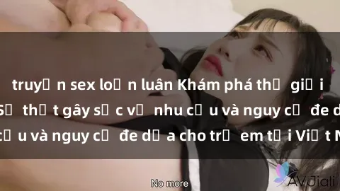 truyện sex loạn luân Khám phá thế giới sex loli Việt Nam: Sự thật gây sốc về nhu cầu và nguy cơ đe dọa cho trẻ em tại Việt Nam