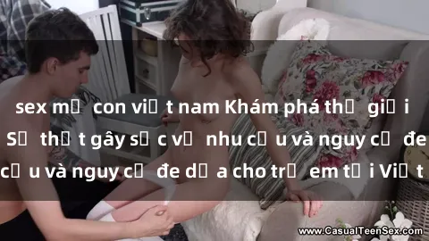 sex mẹ con việt nam Khám phá thế giới sex loli Việt Nam: Sự thật gây sốc về nhu cầu và nguy cơ đe dọa cho trẻ em tại Việt Nam