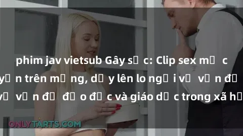 phim jav vietsub Gây sốc: Clip sex mẹ con Việt Nam lan truyền trên mạng, dấy lên lo ngại về vấn đề đạo đức và giáo dục trong xã hội hiện nay.